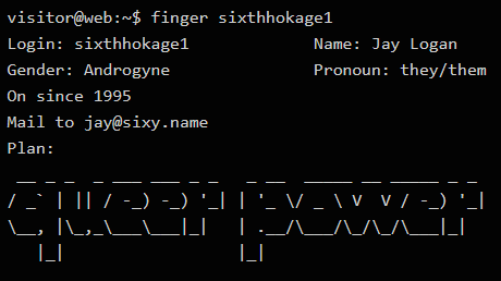 Fake shell prompt:
visitor@web:~$ finger sixthhokage1
Login: sixthhokage1
Name: Jay Logan
Gender: Androgyne
Pronoun: they/them
On since 1995
Mail to jay@sixy.name
Plan: [ascii art reading "queer power"]